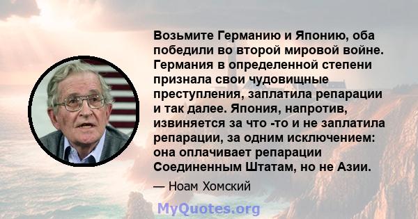 Возьмите Германию и Японию, оба победили во второй мировой войне. Германия в определенной степени признала свои чудовищные преступления, заплатила репарации и так далее. Япония, напротив, извиняется за что -то и не