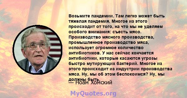 Возьмите пандемии. Там легко может быть тяжелая пандемия. Многое из этого происходит от того, на что мы не уделяем особого внимания: съесть мясо. Производство мясного производства, промышленное производство мяса,