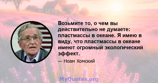 Возьмите то, о чем вы действительно не думаете: пластмассы в океане. Я имею в виду, что пластмассы в океане имеют огромный экологический эффект.