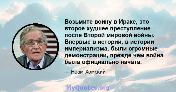 Возьмите войну в Ираке, это второе худшее преступление после Второй мировой войны. Впервые в истории, в истории империализма, были огромные демонстрации, прежде чем война была официально начата.