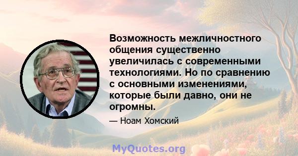 Возможность межличностного общения существенно увеличилась с современными технологиями. Но по сравнению с основными изменениями, которые были давно, они не огромны.