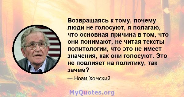 Возвращаясь к тому, почему люди не голосуют, я полагаю, что основная причина в том, что они понимают, не читая тексты политологии, что это не имеет значения, как они голосуют. Это не повлияет на политику, так зачем?