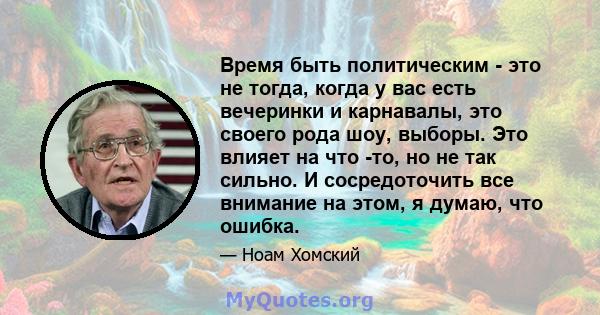 Время быть политическим - это не тогда, когда у вас есть вечеринки и карнавалы, это своего рода шоу, выборы. Это влияет на что -то, но не так сильно. И сосредоточить все внимание на этом, я думаю, что ошибка.