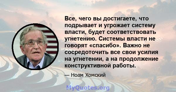 Все, чего вы достигаете, что подрывает и угрожает систему власти, будет соответствовать угнетению. Системы власти не говорят «спасибо». Важно не сосредоточить все свои усилия на угнетении, а на продолжение