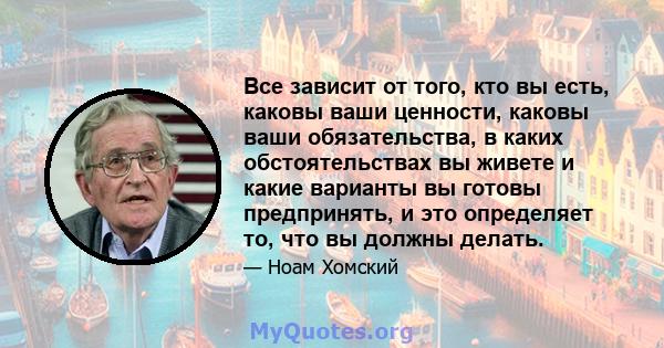 Все зависит от того, кто вы есть, каковы ваши ценности, каковы ваши обязательства, в каких обстоятельствах вы живете и какие варианты вы готовы предпринять, и это определяет то, что вы должны делать.