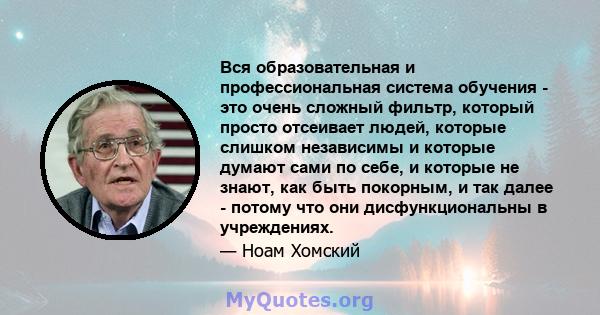 Вся образовательная и профессиональная система обучения - это очень сложный фильтр, который просто отсеивает людей, которые слишком независимы и которые думают сами по себе, и которые не знают, как быть покорным, и так