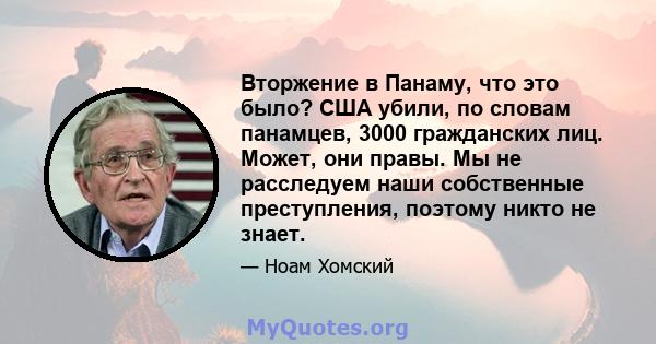 Вторжение в Панаму, что это было? США убили, по словам панамцев, 3000 гражданских лиц. Может, они правы. Мы не расследуем наши собственные преступления, поэтому никто не знает.