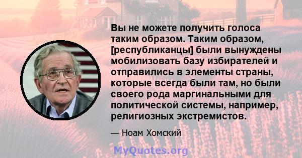 Вы не можете получить голоса таким образом. Таким образом, [республиканцы] были вынуждены мобилизовать базу избирателей и отправились в элементы страны, которые всегда были там, но были своего рода маргинальными для