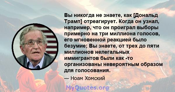 Вы никогда не знаете, как [Дональд Трамп] отреагирует. Когда он узнал, например, что он проиграл выборы примерно на три миллиона голосов, его мгновенной реакцией было безумие; Вы знаете, от трех до пяти миллионов