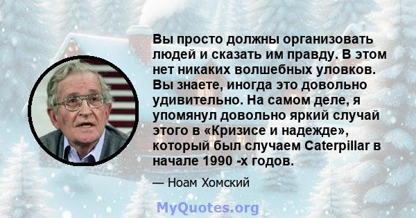 Вы просто должны организовать людей и сказать им правду. В этом нет никаких волшебных уловков. Вы знаете, иногда это довольно удивительно. На самом деле, я упомянул довольно яркий случай этого в «Кризисе и надежде»,