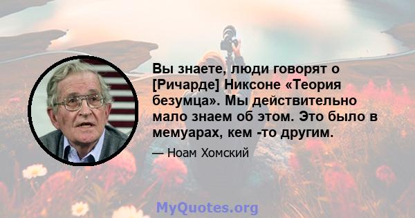 Вы знаете, люди говорят о [Ричарде] Никсоне «Теория безумца». Мы действительно мало знаем об этом. Это было в мемуарах, кем -то другим.