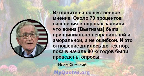 Взгляните на общественное мнение. Около 70 процентов населения в опросах заявили, что война [Вьетнама] была принципиально неправильной и аморальной, а не ошибкой. И это отношение длилось до тех пор, пока в начале 80 -х