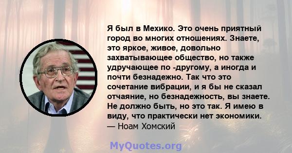 Я был в Мехико. Это очень приятный город во многих отношениях. Знаете, это яркое, живое, довольно захватывающее общество, но также удручающее по -другому, а иногда и почти безнадежно. Так что это сочетание вибрации, и я 