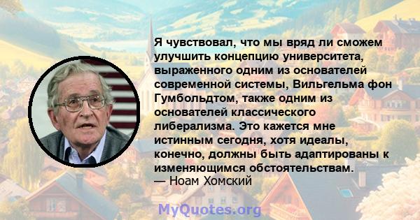 Я чувствовал, что мы вряд ли сможем улучшить концепцию университета, выраженного одним из основателей современной системы, Вильгельма фон Гумбольдтом, также одним из основателей классического либерализма. Это кажется