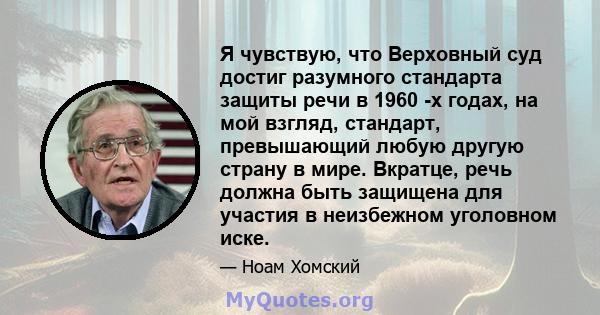 Я чувствую, что Верховный суд достиг разумного стандарта защиты речи в 1960 -х годах, на мой взгляд, стандарт, превышающий любую другую страну в мире. Вкратце, речь должна быть защищена для участия в неизбежном