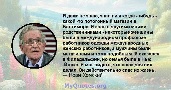 Я даже не знаю, знал ли я когда -нибудь - какой -то потогонный магазин в Балтиморе. Я знал с другими моими родственниками - некоторые женщины были в международном профсоюзе работников одежды международных женских