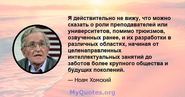 Я действительно не вижу, что можно сказать о роли преподавателей или университетов, помимо трюизмов, озвученных ранее, и их разработки в различных областях, начиная от целенаправленных интеллектуальных занятий до