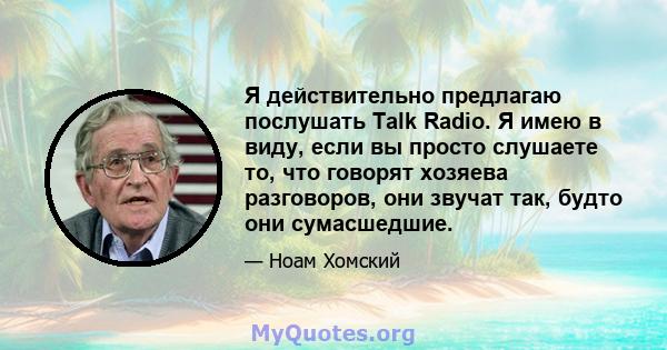 Я действительно предлагаю послушать Talk Radio. Я имею в виду, если вы просто слушаете то, что говорят хозяева разговоров, они звучат так, будто они сумасшедшие.