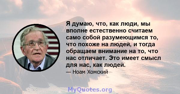 Я думаю, что, как люди, мы вполне естественно считаем само собой разумеющимся то, что похоже на людей, и тогда обращаем внимание на то, что нас отличает. Это имеет смысл для нас, как людей.