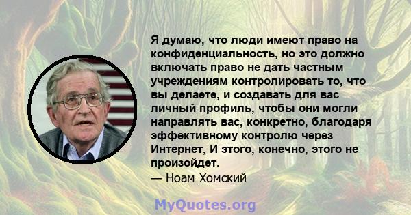 Я думаю, что люди имеют право на конфиденциальность, но это должно включать право не дать частным учреждениям контролировать то, что вы делаете, и создавать для вас личный профиль, чтобы они могли направлять вас,