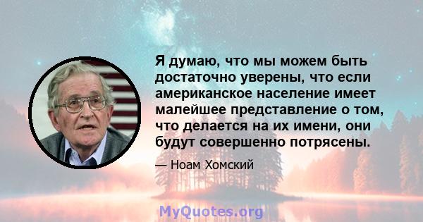 Я думаю, что мы можем быть достаточно уверены, что если американское население имеет малейшее представление о том, что делается на их имени, они будут совершенно потрясены.