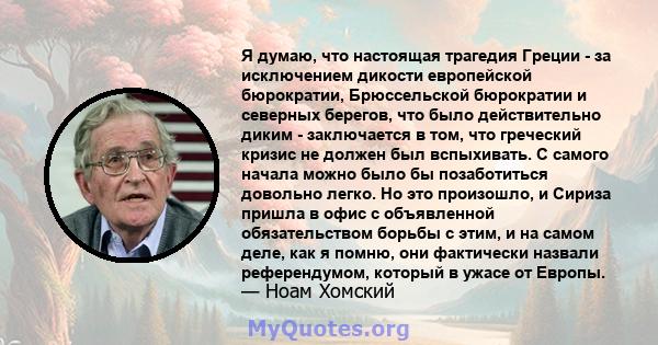 Я думаю, что настоящая трагедия Греции - за исключением дикости европейской бюрократии, Брюссельской бюрократии и северных берегов, что было действительно диким - заключается в том, что греческий кризис не должен был