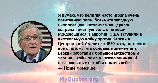 Я думаю, что религия часто играла очень позитивную роль. Возьмите западную цивилизацию, католическая церковь сыграла почетную роль в помощи нуждающимся. Напротив, США вступили в виртуальную войну против Церкви в