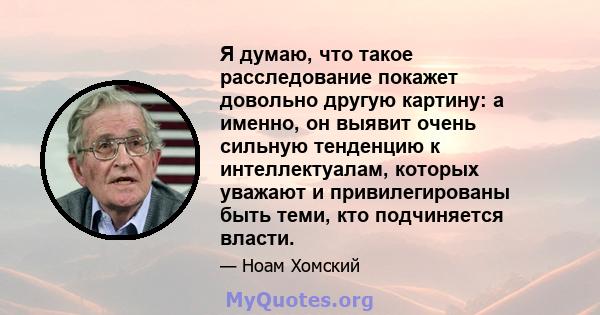 Я думаю, что такое расследование покажет довольно другую картину: а именно, он выявит очень сильную тенденцию к интеллектуалам, которых уважают и привилегированы быть теми, кто подчиняется власти.