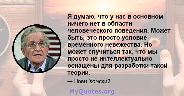 Я думаю, что у нас в основном ничего нет в области человеческого поведения. Может быть, это просто условие временного невежества. Но может случиться так, что мы просто не интеллектуально оснащены для разработки такой