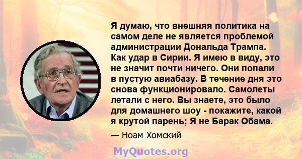 Я думаю, что внешняя политика на самом деле не является проблемой администрации Дональда Трампа. Как удар в Сирии. Я имею в виду, это не значит почти ничего. Они попали в пустую авиабазу. В течение дня это снова