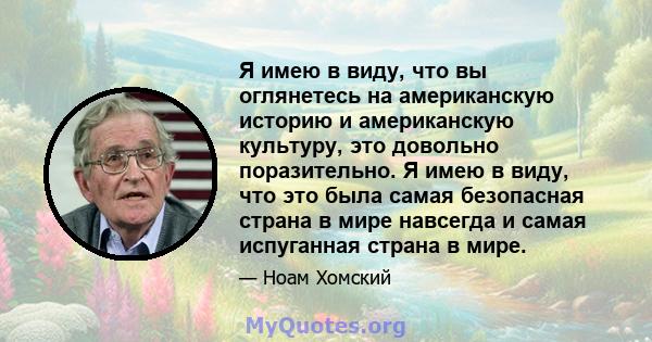 Я имею в виду, что вы оглянетесь на американскую историю и американскую культуру, это довольно поразительно. Я имею в виду, что это была самая безопасная страна в мире навсегда и самая испуганная страна в мире.