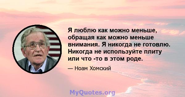 Я люблю как можно меньше, обращая как можно меньше внимания. Я никогда не готовлю. Никогда не используйте плиту или что -то в этом роде.