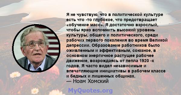 Я не чувствую, что в политической культуре есть что -то глубокое, что предотвращает «обучение масс». Я достаточно взрослый, чтобы ярко вспомнить высокий уровень культуры, общего и политического, среди рабочих первого