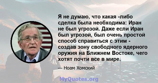 Я не думаю, что какая -либо сделка была необходима: Иран не был угрозой. Даже если Иран был угрозой, был очень простой способ справиться с этим - создав зону свободного ядерного оружия на Ближнем Востоке, чего хотят