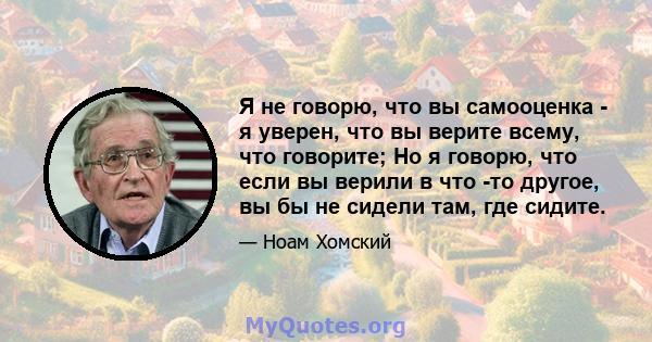 Я не говорю, что вы самооценка - я уверен, что вы верите всему, что говорите; Но я говорю, что если вы верили в что -то другое, вы бы не сидели там, где сидите.