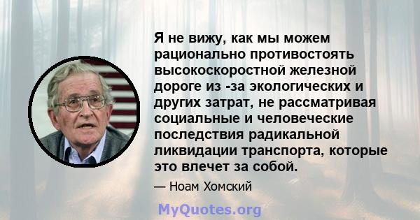 Я не вижу, как мы можем рационально противостоять высокоскоростной железной дороге из -за экологических и других затрат, не рассматривая социальные и человеческие последствия радикальной ликвидации транспорта, которые