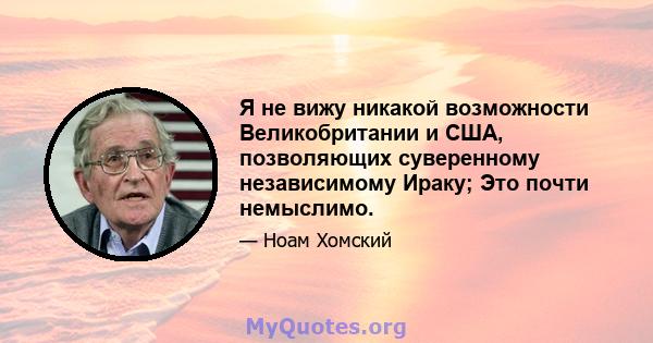 Я не вижу никакой возможности Великобритании и США, позволяющих суверенному независимому Ираку; Это почти немыслимо.