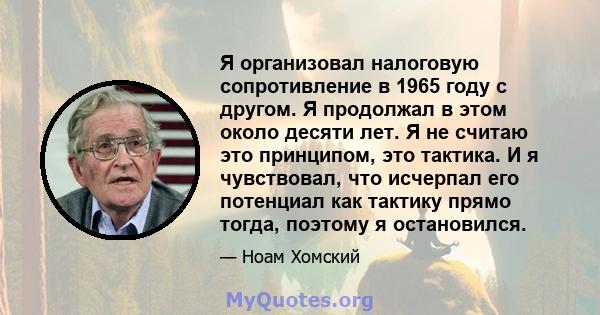 Я организовал налоговую сопротивление в 1965 году с другом. Я продолжал в этом около десяти лет. Я не считаю это принципом, это тактика. И я чувствовал, что исчерпал его потенциал как тактику прямо тогда, поэтому я