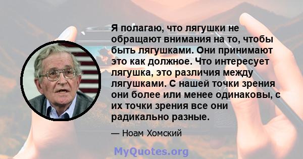 Я полагаю, что лягушки не обращают внимания на то, чтобы быть лягушками. Они принимают это как должное. Что интересует лягушка, это различия между лягушками. С нашей точки зрения они более или менее одинаковы, с их