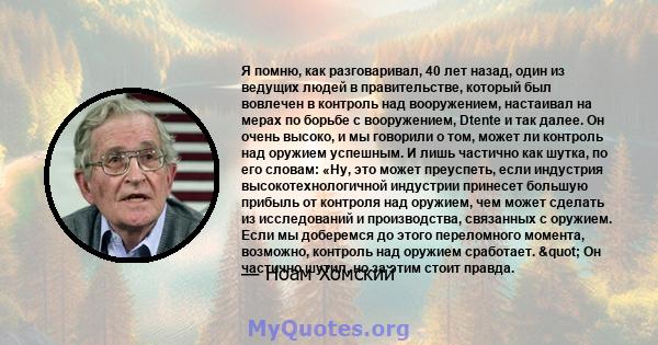 Я помню, как разговаривал, 40 лет назад, один из ведущих людей в правительстве, который был вовлечен в контроль над вооружением, настаивал на мерах по борьбе с вооружением, Dtente и так далее. Он очень высоко, и мы