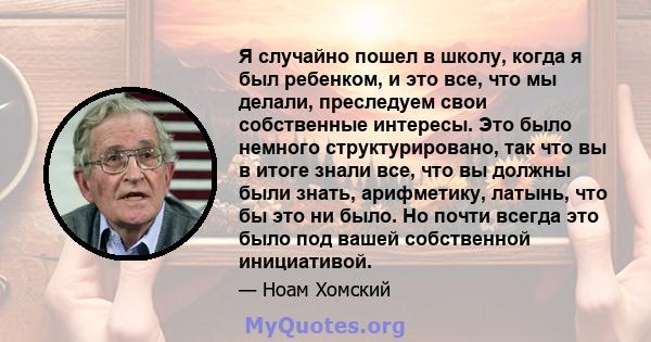 Я случайно пошел в школу, когда я был ребенком, и это все, что мы делали, преследуем свои собственные интересы. Это было немного структурировано, так что вы в итоге знали все, что вы должны были знать, арифметику,