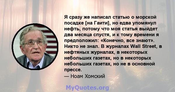 Я сразу же написал статью о морской посадке [на Гаити], но едва упомянул нефть, потому что моя статья выйдет два месяца спустя, и к тому времени я предположил: «Конечно, все знают». Никто не знал. В журналах Wall