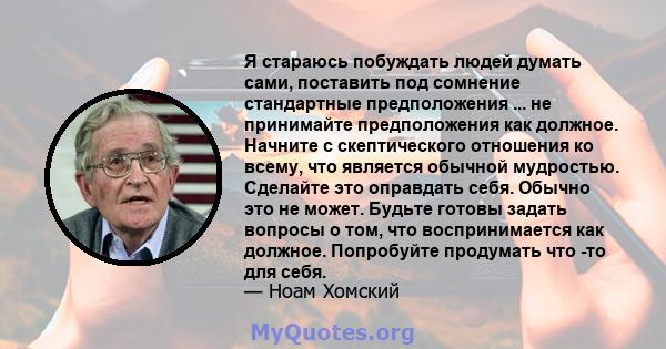 Я стараюсь побуждать людей думать сами, поставить под сомнение стандартные предположения ... не принимайте предположения как должное. Начните с скептического отношения ко всему, что является обычной мудростью. Сделайте