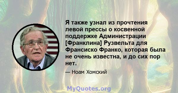 Я также узнал из прочтения левой прессы о косвенной поддержке Администрации [Франклина] Рузвельта для Франсиско Франко, которая была не очень известна, и до сих пор нет.