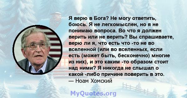 Я верю в Бога? Не могу ответить, боюсь. Я не легкомыслен, но я не понимаю вопроса. Во что я должен верить или не верить? Вы спрашиваете, верю ли я, что есть что -то не во вселенной (или во вселенных, если есть (может