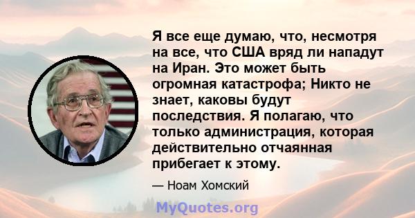 Я все еще думаю, что, несмотря на все, что США вряд ли нападут на Иран. Это может быть огромная катастрофа; Никто не знает, каковы будут последствия. Я полагаю, что только администрация, которая действительно отчаянная