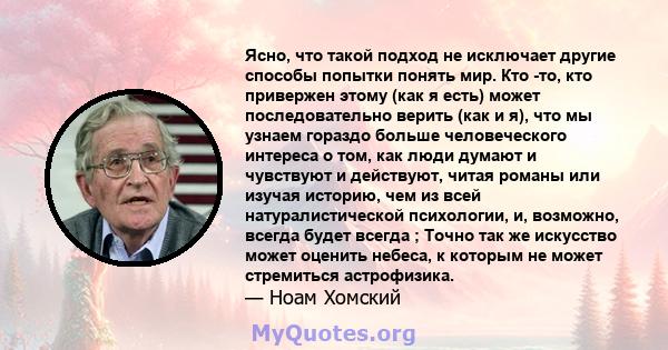 Ясно, что такой подход не исключает другие способы попытки понять мир. Кто -то, кто привержен этому (как я есть) может последовательно верить (как и я), что мы узнаем гораздо больше человеческого интереса о том, как