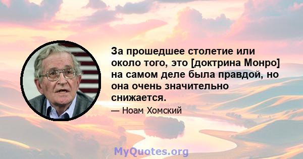 За прошедшее столетие или около того, это [доктрина Монро] на самом деле была правдой, но она очень значительно снижается.