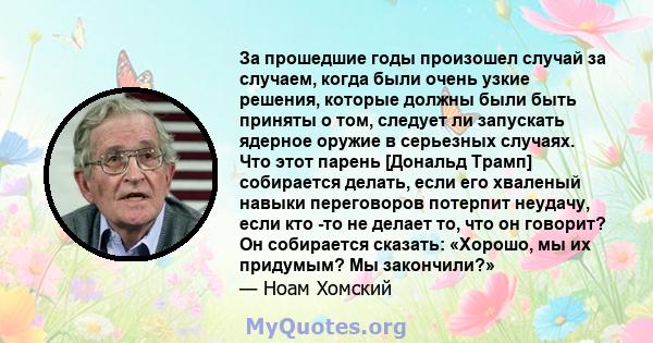 За прошедшие годы произошел случай за случаем, когда были очень узкие решения, которые должны были быть приняты о том, следует ли запускать ядерное оружие в серьезных случаях. Что этот парень [Дональд Трамп] собирается