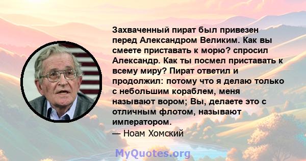 Захваченный пират был привезен перед Александром Великим. Как вы смеете приставать к морю? спросил Александр. Как ты посмел приставать к всему миру? Пират ответил и продолжил: потому что я делаю только с небольшим